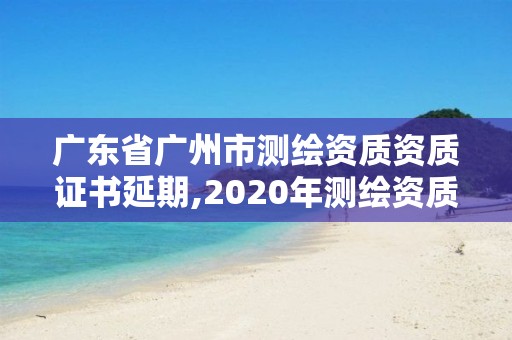 广东省广州市测绘资质资质证书延期,2020年测绘资质证书延期