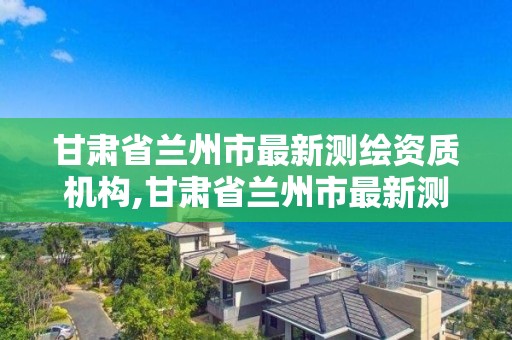 甘肃省兰州市最新测绘资质机构,甘肃省兰州市最新测绘资质机构有哪些