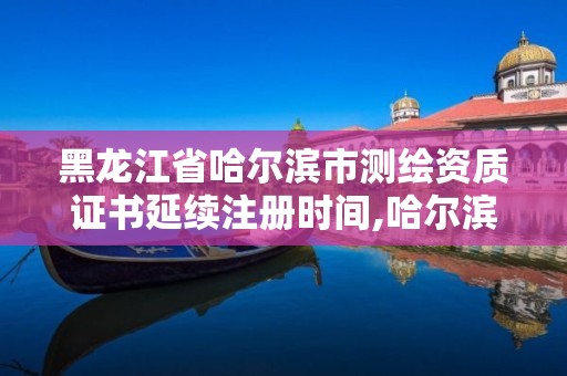 黑龙江省哈尔滨市测绘资质证书延续注册时间,哈尔滨测绘有限公司。