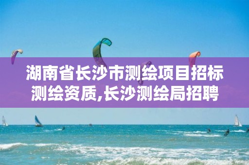 湖南省长沙市测绘项目招标测绘资质,长沙测绘局招聘信息