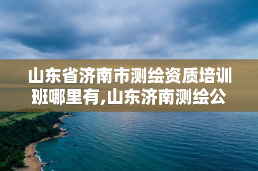 山东省济南市测绘资质培训班哪里有,山东济南测绘公司有哪些。