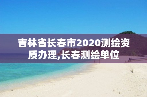 吉林省长春市2020测绘资质办理,长春测绘单位