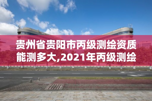 贵州省贵阳市丙级测绘资质能测多大,2021年丙级测绘资质申请需要什么条件