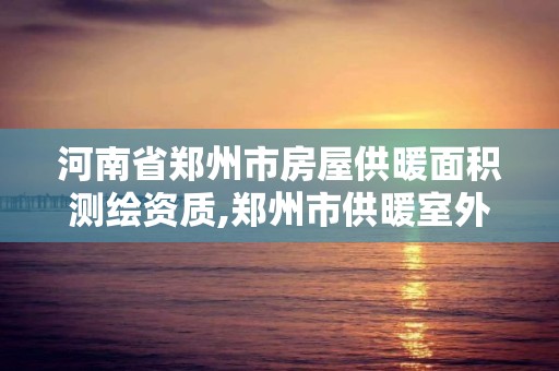 河南省郑州市房屋供暖面积测绘资质,郑州市供暖室外计算温度