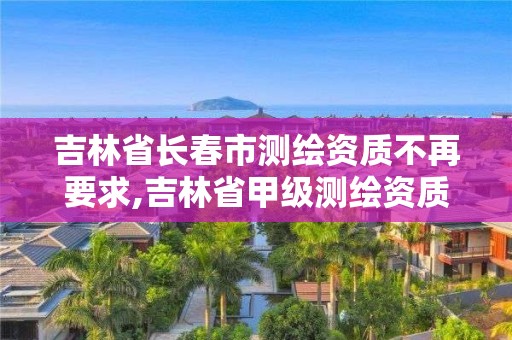 吉林省长春市测绘资质不再要求,吉林省甲级测绘资质单位