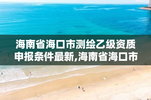 海南省海口市测绘乙级资质申报条件最新,海南省海口市测绘乙级资质申报条件最新公示。