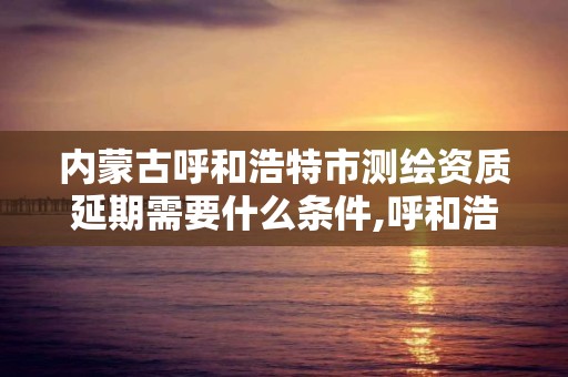 内蒙古呼和浩特市测绘资质延期需要什么条件,呼和浩特测绘有限公司。