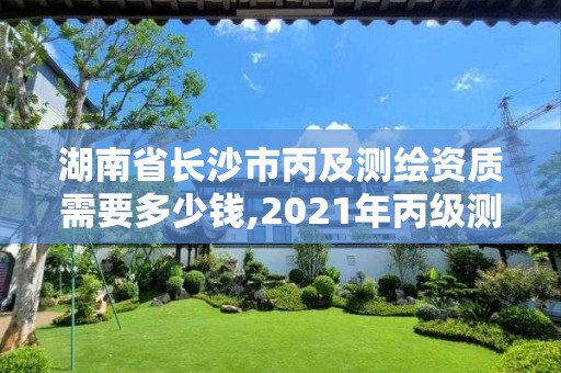 湖南省长沙市丙及测绘资质需要多少钱,2021年丙级测绘资质申请需要什么条件。