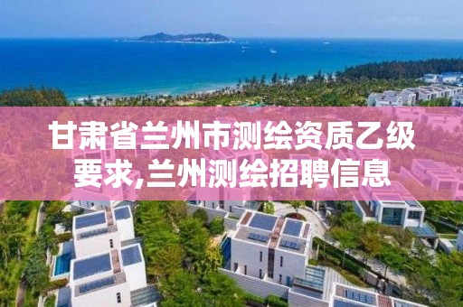 甘肃省兰州市测绘资质乙级要求,兰州测绘招聘信息