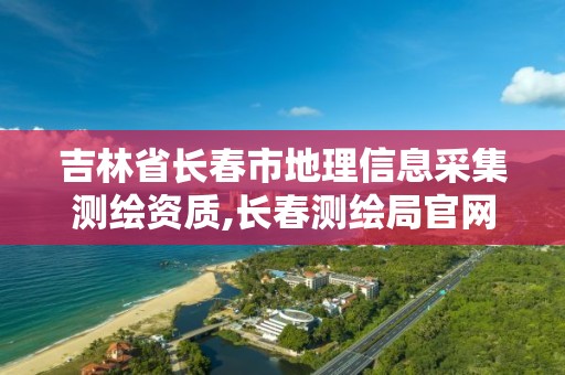 吉林省长春市地理信息采集测绘资质,长春测绘局官网