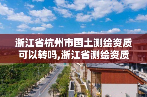 浙江省杭州市国土测绘资质可以转吗,浙江省测绘资质标准。