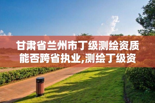 甘肃省兰州市丁级测绘资质能否跨省执业,测绘丁级资质业务范围。