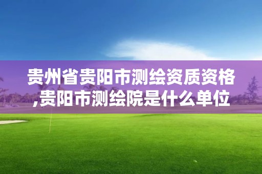 贵州省贵阳市测绘资质资格,贵阳市测绘院是什么单位。