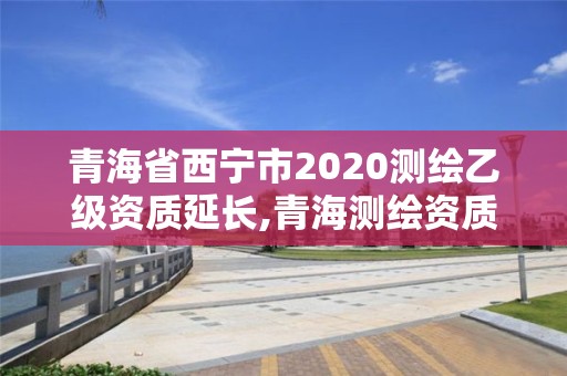 青海省西宁市2020测绘乙级资质延长,青海测绘资质办理