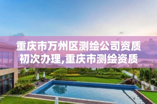 重庆市万州区测绘公司资质初次办理,重庆市测绘资质管理办法