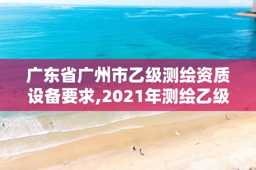 广东省广州市乙级测绘资质设备要求,2021年测绘乙级资质申报制度