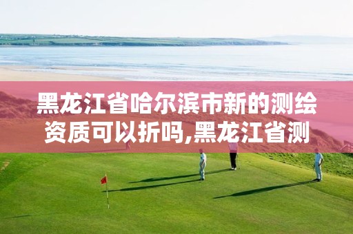 黑龙江省哈尔滨市新的测绘资质可以折吗,黑龙江省测绘资质延期通知。