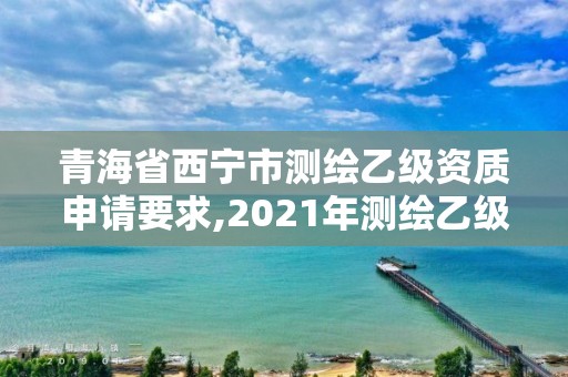 青海省西宁市测绘乙级资质申请要求,2021年测绘乙级资质申报条件