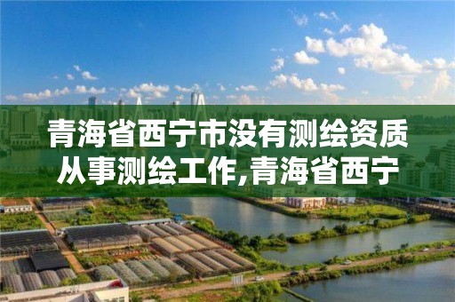 青海省西宁市没有测绘资质从事测绘工作,青海省西宁市没有测绘资质从事测绘工作怎么办