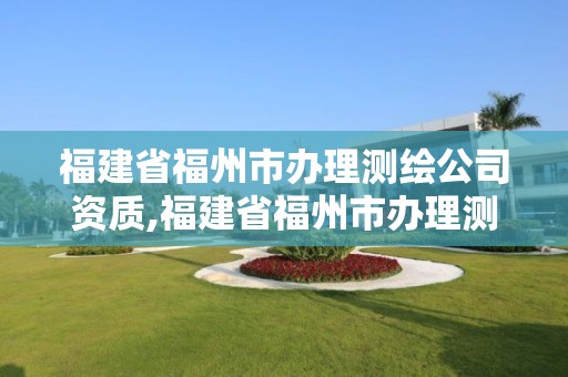 福建省福州市办理测绘公司资质,福建省福州市办理测绘公司资质在哪里办