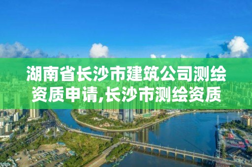 湖南省长沙市建筑公司测绘资质申请,长沙市测绘资质单位名单