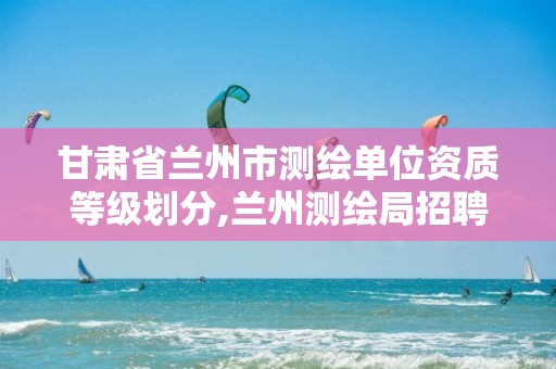 甘肃省兰州市测绘单位资质等级划分,兰州测绘局招聘