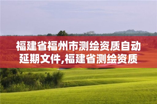 福建省福州市测绘资质自动延期文件,福建省测绘资质查询