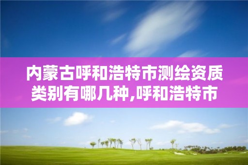 内蒙古呼和浩特市测绘资质类别有哪几种,呼和浩特市测绘局地址。