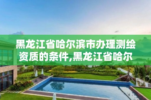 黑龙江省哈尔滨市办理测绘资质的条件,黑龙江省哈尔滨市测绘局