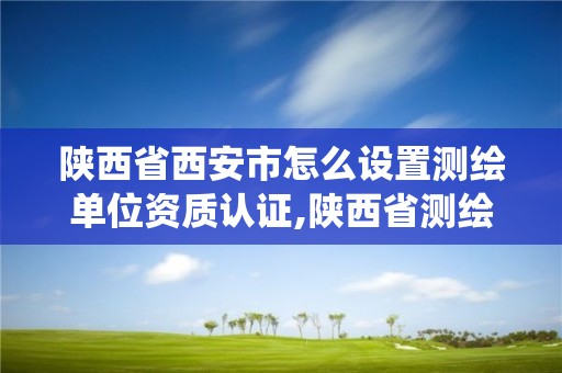 陕西省西安市怎么设置测绘单位资质认证,陕西省测绘资质管理信息系统。