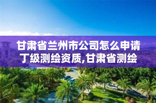 甘肃省兰州市公司怎么申请丁级测绘资质,甘肃省测绘公司招聘