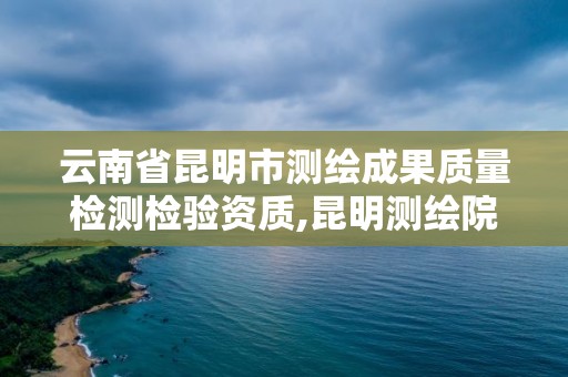 云南省昆明市测绘成果质量检测检验资质,昆明测绘院是什么单位。