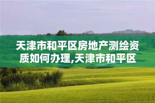 天津市和平区房地产测绘资质如何办理,天津市和平区房地产测绘资质如何办理的。