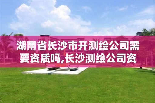 湖南省长沙市开测绘公司需要资质吗,长沙测绘公司资质有哪家