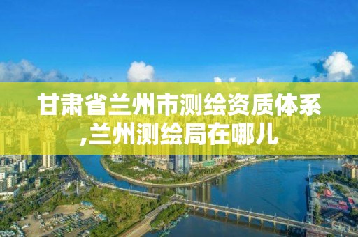 甘肃省兰州市测绘资质体系,兰州测绘局在哪儿