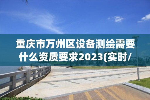 重庆市万州区设备测绘需要什么资质要求2023(实时/更新中)