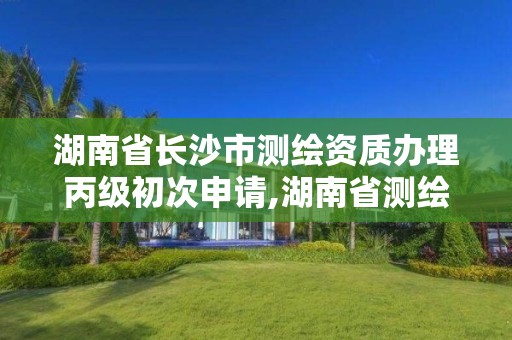 湖南省长沙市测绘资质办理丙级初次申请,湖南省测绘资质查询。