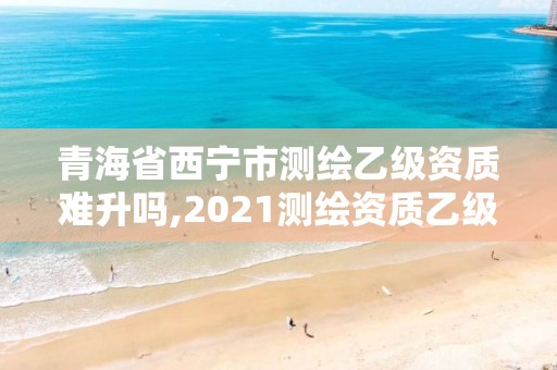 青海省西宁市测绘乙级资质难升吗,2021测绘资质乙级人员要求