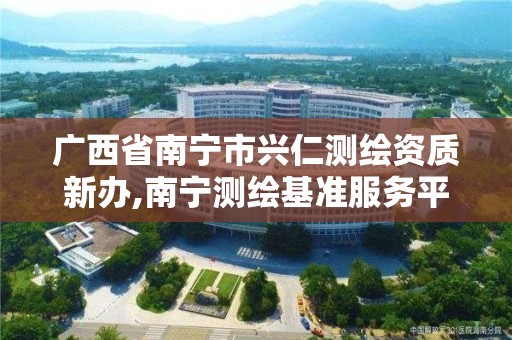 广西省南宁市兴仁测绘资质新办,南宁测绘基准服务平台