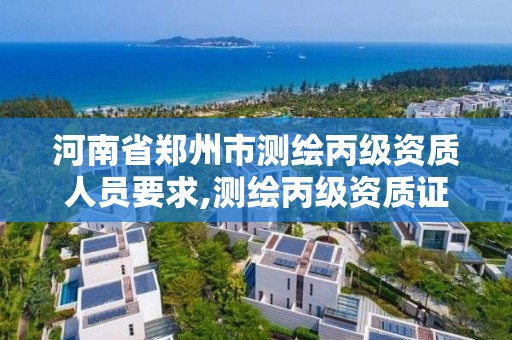 河南省郑州市测绘丙级资质人员要求,测绘丙级资质证书