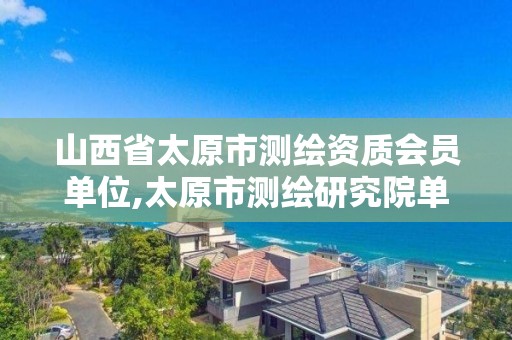 山西省太原市测绘资质会员单位,太原市测绘研究院单位怎么样