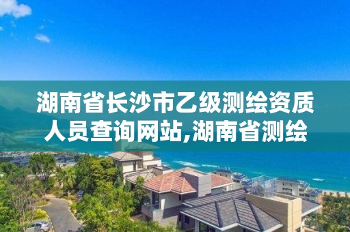 湖南省长沙市乙级测绘资质人员查询网站,湖南省测绘资质申请公示