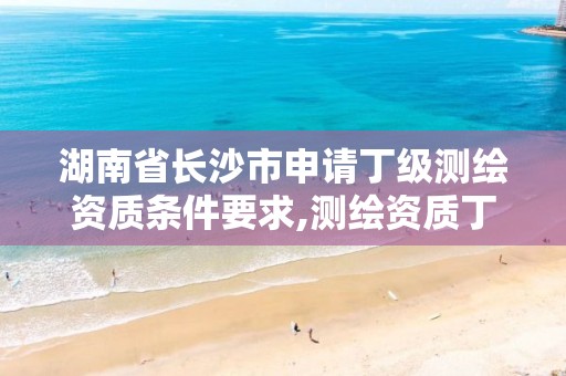 湖南省长沙市申请丁级测绘资质条件要求,测绘资质丁级是什么意思