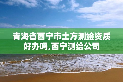 青海省西宁市土方测绘资质好办吗,西宁测绘公司