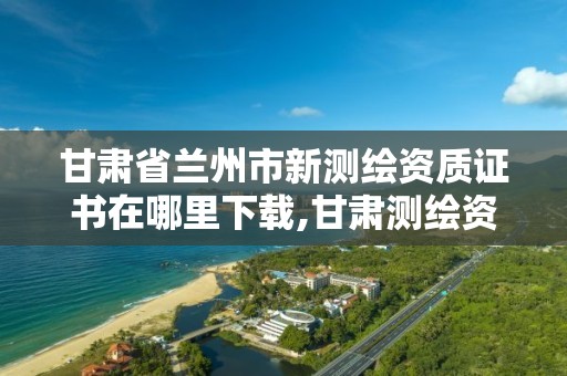 甘肃省兰州市新测绘资质证书在哪里下载,甘肃测绘资质办理