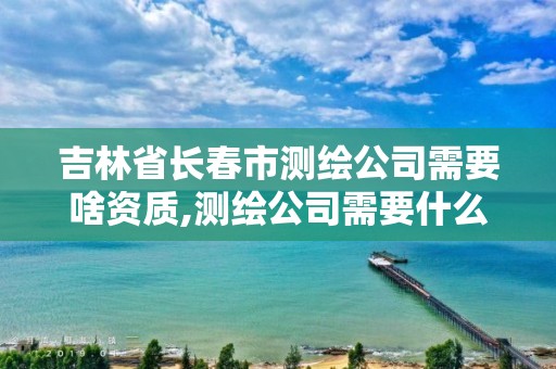 吉林省长春市测绘公司需要啥资质,测绘公司需要什么资质