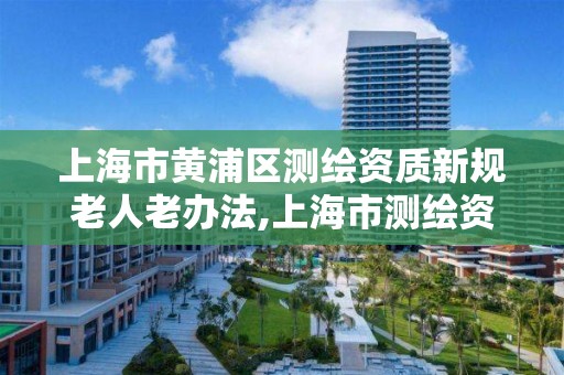 上海市黄浦区测绘资质新规老人老办法,上海市测绘资质单位名单。