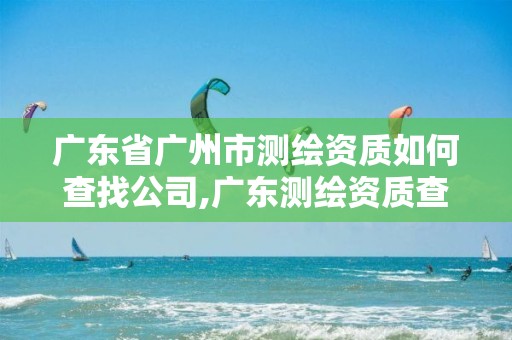 广东省广州市测绘资质如何查找公司,广东测绘资质查询