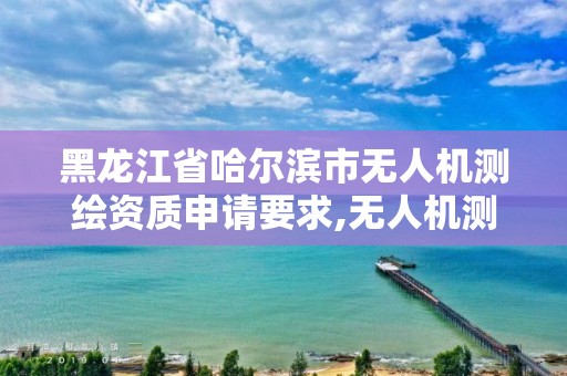 黑龙江省哈尔滨市无人机测绘资质申请要求,无人机测绘需要什么资质。