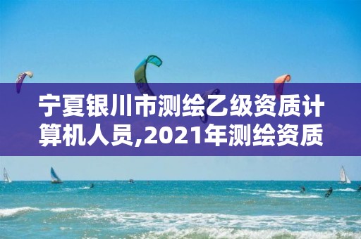 宁夏银川市测绘乙级资质计算机人员,2021年测绘资质乙级人员要求。